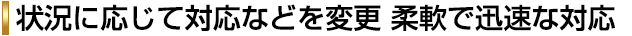 状況に応じて対応などを変更 柔軟で迅速な対応