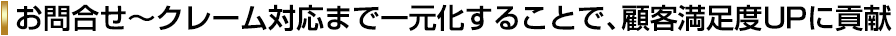 お問合せ～クレーム対応まで一元化することで、顧客満足度ＵＰに貢献