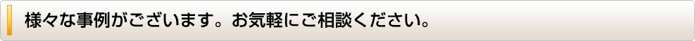 様々な事例がございます。お気軽にご相談ください。